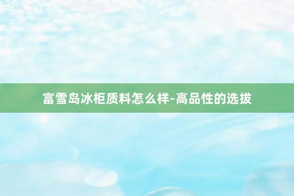 富雪岛冰柜质料怎么样-高品性的选拔