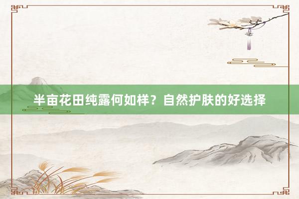 半亩花田纯露何如样？自然护肤的好选择